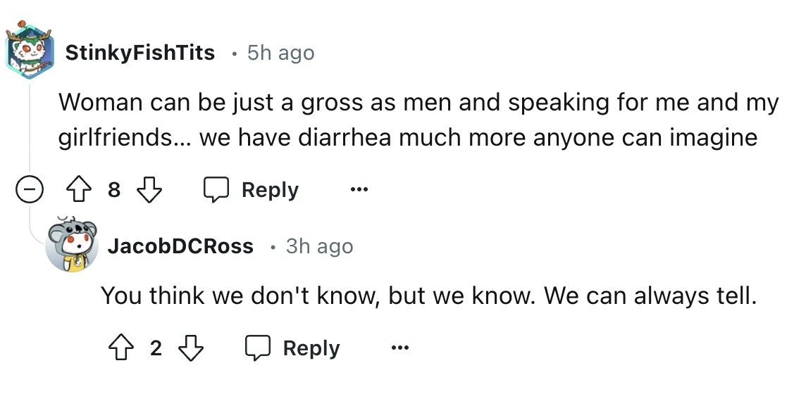 screenshot - StinkyFishTits 5h ago Woman can be just a gross as men and speaking for me and my girlfriends... we have diarrhea much more anyone can imagine 8 JacobDCRoss 3h ago You think we don't know, but we know. We can always tell. 4 2 3